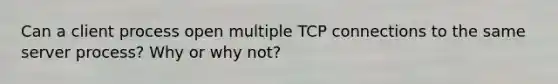 Can a client process open multiple TCP connections to the same server process? Why or why not?