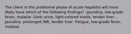 The client in the prodromal phase of acute hepatitis will most likely have which of the following findings? -Jaundice, low-grade fever, malaise -Dark urine, light-colored stools, tender liver -Jaundice, prolonged INR, tender liver -Fatigue, low-grade fever, malaise