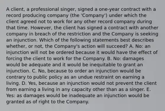 A client, a professional singer, signed a one-year contract with a record producing company (the 'Company') under which the client agreed not to work for any other record company during that time. However, the client has signed a contract with another company in breach of the restriction and the Company is seeking an injunction. Which of the following statements best describes whether, or not, the Company's action will succeed? A. No: an injunction will not be ordered because it would have the effect of forcing the client to work for the Company. B. No: damages would be adequate and it would be inequitable to grant an injunction. C. No, because to order an injunction would be contrary to public policy as an undue restraint on earning a living. D. Yes, because an injunction would not prevent the client from earning a living in any capacity other than as a singer. E. Yes: as damages would be inadequate an injunction would be granted as of right to the Company.