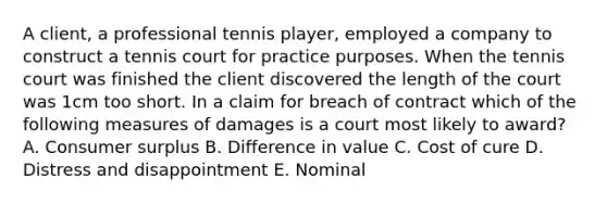 A client, a professional tennis player, employed a company to construct a tennis court for practice purposes. When the tennis court was finished the client discovered the length of the court was 1cm too short. In a claim for breach of contract which of the following measures of damages is a court most likely to award? A. Consumer surplus B. Difference in value C. Cost of cure D. Distress and disappointment E. Nominal