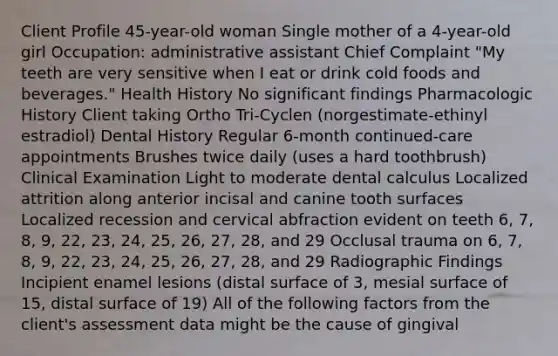 Client Profile 45-year-old woman Single mother of a 4-year-old girl Occupation: administrative assistant Chief Complaint "My teeth are very sensitive when I eat or drink cold foods and beverages." Health History No significant findings Pharmacologic History Client taking Ortho Tri-Cyclen (norgestimate-ethinyl estradiol) Dental History Regular 6-month continued-care appointments Brushes twice daily (uses a hard toothbrush) Clinical Examination Light to moderate dental calculus Localized attrition along anterior incisal and canine tooth surfaces Localized recession and cervical abfraction evident on teeth 6, 7, 8, 9, 22, 23, 24, 25, 26, 27, 28, and 29 Occlusal trauma on 6, 7, 8, 9, 22, 23, 24, 25, 26, 27, 28, and 29 Radiographic Findings Incipient enamel lesions (distal surface of 3, mesial surface of 15, distal surface of 19) All of the following factors from the client's assessment data might be the cause of gingival