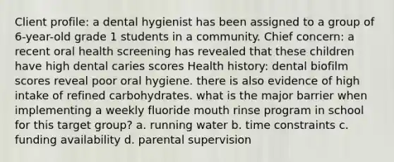 Client profile: a dental hygienist has been assigned to a group of 6-year-old grade 1 students in a community. Chief concern: a recent oral health screening has revealed that these children have high dental caries scores Health history: dental biofilm scores reveal poor oral hygiene. there is also evidence of high intake of refined carbohydrates. what is the major barrier when implementing a weekly fluoride mouth rinse program in school for this target group? a. running water b. time constraints c. funding availability d. parental supervision