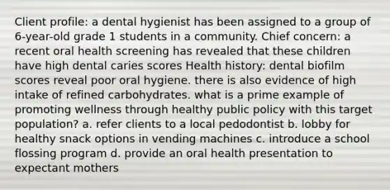 Client profile: a dental hygienist has been assigned to a group of 6-year-old grade 1 students in a community. Chief concern: a recent oral health screening has revealed that these children have high dental caries scores Health history: dental biofilm scores reveal poor oral hygiene. there is also evidence of high intake of refined carbohydrates. what is a prime example of promoting wellness through healthy public policy with this target population? a. refer clients to a local pedodontist b. lobby for healthy snack options in vending machines c. introduce a school flossing program d. provide an oral health presentation to expectant mothers