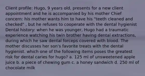 Client profile: Hugo, 9 years old, presents for a new client appointment and he is accompanied by his mother Chief concern: his mother wants him to have his "teeth cleaned and checked" , but he refuses to cooperate with the dental hygienist Dental history: when he was younger, Hugo had a traumatic experience watching his twin brother having dental extractions, during which he saw dental forceps covered with blood. The mother discusses her son's favorite treats with the dental hygienist. which one of the following items poses the greatest risk for dental caries for hugo? a. 125 ml of unsweetened apple juice b. a piece of chewing gum c. a honey sandwich d. 250 ml of chocolate milk