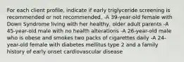 For each client profile, indicate if early triglyceride screening is recommended or not recommended. -A 39-year-old female with Down Syndrome living with her healthy, older adult parents -A 45-year-old male with no health alterations -A 26-year-old male who is obese and smokes two packs of cigarettes daily -A 24-year-old female with diabetes mellitus type 2 and a family history of early onset cardiovascular disease