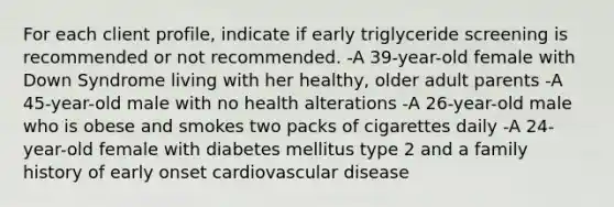 For each client profile, indicate if early triglyceride screening is recommended or not recommended. -A 39-year-old female with Down Syndrome living with her healthy, older adult parents -A 45-year-old male with no health alterations -A 26-year-old male who is obese and smokes two packs of cigarettes daily -A 24-year-old female with diabetes mellitus type 2 and a family history of early onset cardiovascular disease