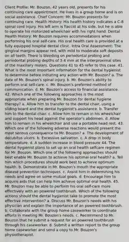 Client Profile: Mr. Bouzon, 42 years old, presents for his continuing care appointment. He lives in a group home and is on social assistance. Chief Concern: Mr. Bouzon presents for continuing care. Health History: His health history indicates a C-8 spinal cord injury. His left arm is flaccid at his side, but he is able to operate his motorized wheelchair with his right hand. Dental Health History: Mr Bouzon requires accommodations when performing his oral self-care. His oral health care is provided at a fully equipped hospital dental clinic. Intra Oral Assessment: The gingival margins appear red, with mild to moderate soft deposits on all teeth. There is bleeding on periodontal probing and periodontal probing depths of 3-4 mm at the interproximal sites of the maxillary molars. Questions 41 to 45 refer to this case. 41. What is the most important information for the dental hygienist to determine before initiating any action with Mr. Bouzon? a. The date of Mr. Bouzon's spinal injury. b. Mr. Bouzon's ability to perform oral self-care. c. Mr. Bouzon's preferred method of communication. d. Mr. Bouzon's access to financial assistance. 42. Which one of the following approaches is the most appropriate when preparing Mr. Bouzon for dental hygiene therapy? a. Allow him to transfer to the dental chair, using a sliding board and the dental hygienist's assistance. b. Transfer him to the dental chair. c. Allow him to remain in his wheelchair and support his head against the operator's abdomen. d. Allow him to remain in his wheelchair and use a portable head rest. 43. Which one of the following adverse reactions would present the most serious consequence to Mr. Bouzon? a. The development of decubitus ulcers. b. Excessive salivation. c. A drop in body temperature. d. A sudden increase in blood pressure 44. The dental hygienist plans to set up an oral health selfcare regimen for Mr. Bouzon. Which one of the following approaches should best enable Mr. Bouzon to achieve his optimal oral health? a. Tell him which procedures should work best to achieve optimum health. b. Demonstrate in Mr. Bouzon's mouth the appropriate disease prevention techniques. c. Assist him in determining his needs and agree on some mutual goals. d. Encourage him to acquire aids that can help him achieve optimal oral health. 45. Mr. Bouzon may be able to perform his oral self-care more effectively with an powered toothbrush. Which of the following actions should the dental hygienist take to promote the most effective intervention? a. Discuss Mr. Bouzon's needs with his physician and explain the importance of an powered toothbrush. b. Collaborate with the group home caseworker to coordinate efforts in meeting Mr. Bouzon's needs. c. Recommend to Mr. Bouzon that he submit a request for an powered toothbrush through his caseworker. d. Submit a written report to the group home caseworker and send a copy to Mr. Bouzon's physiotherapist.