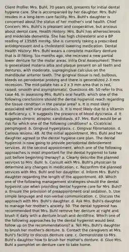 Client Profile: Mrs. Buhl, 70 years old, presents for initial dental hygiene care. She is accompanied by her daughter. Mrs. Buhl resides in a long-term care facility. Mrs. Buhl's daughter is concerned about the status of her mother's oral health. Chief Concern: Mrs. Buhl's is pleasant and cooperative, but anxious about dental care. Health History: Mrs. Buhl has atherosclerosis and moderate dementia. She has high cholesterol and a BP reading of 135/85 mmHg. She is currently taking a prescribed antidepressent and a cholesterol lowering medication. Dental Health History: Mrs. Buhl wears a complete maxillary denture that is ill fitting. Six months ago, she received a new partial lower denture for the molar areas. Intra Oral Assessment: There is generalized materia alba and plaque present on all teeth and dentures, with moderate, supragingival calculus on the mandibular anterior teeth. The gingival tissue is red, bulbous, bleeds on periodontal probing and there is generalized 2-3 mm recession. The mid-palate has a 2 x 3 mm area that is red, raised, smooth and asymptomatic. Questions 46- 50 refer to this case 46. In assessing Mrs. Buhl's oral health, which one of the following conclusions should the dental hygienist reach regarding the tissue condition in the palatal area? a. It is most likely associated with oral psoriasis. b. It is most likely due to a Vitamin B deficiency. c. It suggests the presence of blood dyscrasia. d. It suggests chronic atrophic candidiasis. 47. Mrs. Buhl would be at risk for which one of the following conditions? a. Cicatricial pemphigoid. b. Gingival hyperplasia. c. Gingival fibromatosis. d. Carious lesions. 48. At the initial appointment, Mrs. Buhl and her daughter agreed to the dental hygiene care plan. The dental hygienist is now going to provide periodontal debridement services. At the second appointment, which one of the following approaches is most important for the dental hygienist to take just before beginning therapy? a. Clearly describe the planned services to Mrs. Buhl. b. Consult with Mrs. Buhl's physician to determine any changes in medication. c. Reconfirm the planned services with Mrs. Buhl and her daughter. d. Inform Mrs. Buhl's daughter regarding the length of the appointment. 49. Which one of the following management strategies should the dental hygienist use when providing dental hygiene care for Mrs. Buhl? a. Ensure the provision of preappointment oral sedation. b. Use simple language and non-verbal communication. c. Discuss the approach with Mrs. Buhl's daughter. d. Ask Mrs. Buhl's daughter to manage her mother's anxiety. 50. The dental hygienist has recommended that Mrs. Buhl remove her denture at night and brush it daily with a denture brush and dentifrice. Which one of the following approaches by the dental hygienist would best follow up on the recommendations? a. Tell Mrs. Buhl's daughter to brush her mother's denture. b. Contact the caregivers at Mrs. Buhl's facility to discuss denture care. c. Demonstrate to Mrs. Buhl's daughter how to brush her mother's denture. d. Give Mrs. Buhl a pamphlet on denture care to take home.