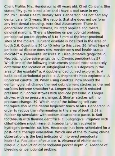 Client Profile: Mrs. Henderson is 40 years old. Chief Concern: She states, "My gums bleed a lot and I have a bad taste in my mouth." Dental Health History: Mrs. Henderson has not had any dental care for 5 years. She reports that she does not perform any interdental cleaning. Intra Oral Assessment: There is generalized marginal redness, blunted papillae and rolled gingival margins. There is bleeding on periodontal probing; periodontal pocket depths of 5 to 7 mm at the inter-proximal sites of the molars. Purulent exudate is localized in the area of tooth 2.6. Questions 36 to 40 refer to this case. 36. What type of periodontal disease does Mrs. Henderson's oral health status indicate? a. Periodontal abscess. b. Desquamative gingivitis. c. Necrotizing ulcerative gingivitis. d. Chronic periodontitis 37. Which one of the following instruments should most accurately determine the location of subgingival calculus deposits in the area of the exudate? a. A double-ended curved explorer. b. A ball-tipped periodontal probe. c. A shepherd's hook explorer. d. A universal curette. 38. When using curettes, how should the dental hygienist change the root debridement strokes as the root surfaces become smoother? a. Longer strokes with reduced pressure. b. Shorter strokes with reduced pressure. c. Longer strokes with no pressure change. d. Shorter strokes with no pressure change. 39. Which one of the following self-care therapies should the dental hygienist teach to Mrs. Henderson in order to reduce the inflammation in the area of tooth 2.6? a. Rubber tip stimulator with sodium bicarbonate paste. b. Soft toothbrush with fluoride dentifrice. c. Subgingival irrigation with chlorhexidine mouthrinse. d. Interdental brush soaked in hydrogen peroxide. 40. Mrs. Henderson has been scheduled for a post-initial therapy evaluation. Which one of the following clinical observations is the best indicator of improved periodontal health? a. Reduction of exudate. b. Absence of visible dental plaque. c. Reduction of periodontal pocket depth. d. Absence of bleeding on periodontal probing.