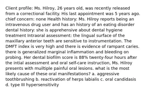 Client profile: Ms. Hilroy, 26 years old, was recently released from a correctional facility. His last appointment was 5 years ago. chief concern: none Health history: Ms. Hilroy reports being an intravenous drug user and has an history of an eating disorder dental history: she is apprehensive about dental hygiene treatment Intraoral assessment: the lingual surface of the maxillary anterior teeth are sensitive to instrumentation. The DMFT index is very high and there is evidence of rampant caries. there is generalized marginal inflammation and bleeding on probing. Her dental biofilm score is 88% twenty-four hours after the intial assessment and oral self-care instruction, Ms. Hilroy presents with muiltiple painful oral lesions. what is the most likely cause of these oral manifestations? a. aggressive toothbrushing b. reactivation of herps labialis c. oral candidasis d. type III hypersensitivity