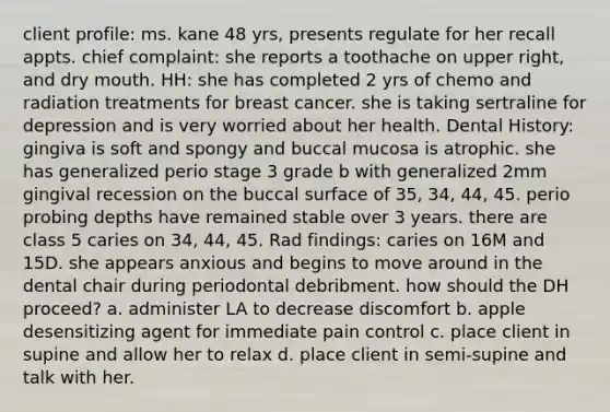 client profile: ms. kane 48 yrs, presents regulate for her recall appts. chief complaint: she reports a toothache on upper right, and dry mouth. HH: she has completed 2 yrs of chemo and radiation treatments for breast cancer. she is taking sertraline for depression and is very worried about her health. Dental History: gingiva is soft and spongy and buccal mucosa is atrophic. she has generalized perio stage 3 grade b with generalized 2mm gingival recession on the buccal surface of 35, 34, 44, 45. perio probing depths have remained stable over 3 years. there are class 5 caries on 34, 44, 45. Rad findings: caries on 16M and 15D. she appears anxious and begins to move around in the dental chair during periodontal debribment. how should the DH proceed? a. administer LA to decrease discomfort b. apple desensitizing agent for immediate pain control c. place client in supine and allow her to relax d. place client in semi-supine and talk with her.