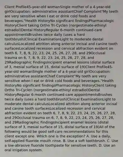 Client Profile45-year-old womanSingle mother of a 4-year-old girlOccupation: administrative assistantChief Complaint"My teeth are very sensitive when I eat or drink cold foods and beverages."Health HistoryNo significant findingsPharmacologic HistoryClient taking Ortho Tri-Cyclen (norgestimate-ethinyl estradiol)Dental HistoryRegular 6-month continued-care appointmentsBrushes twice daily (uses a hard toothbrush)Clinical ExaminationLight to moderate dental calculusLocalized attrition along anterior incisal and canine tooth surfacesLocalized recession and cervical abfraction evident on teeth 6, 7, 8, 9, 22, 23, 24, 25, 26, 27, 28, and 29Occlusal trauma on 6, 7, 8, 9, 22, 23, 24, 25, 26, 27, 28, and 29Radiographic FindingsIncipient enamel lesions (distal surface of 3, mesial surface of 15, distal surface of 19)Client Profile45-year-old womanSingle mother of a 4-year-old girlOccupation: administrative assistantChief Complaint"My teeth are very sensitive when I eat or drink cold foods and beverages."Health HistoryNo significant findingsPharmacologic HistoryClient taking Ortho Tri-Cyclen (norgestimate-ethinyl estradiol)Dental HistoryRegular 6-month continued-care appointmentsBrushes twice daily (uses a hard toothbrush)Clinical ExaminationLight to moderate dental calculusLocalized attrition along anterior incisal and canine tooth surfacesLocalized recession and cervical abfraction evident on teeth 6, 7, 8, 9, 22, 23, 24, 25, 26, 27, 28, and 29Occlusal trauma on 6, 7, 8, 9, 22, 23, 24, 25, 26, 27, 28, and 29Radiographic FindingsIncipient enamel lesions (distal surface of 3, mesial surface of 15, distal surface of 19)All of the following would be good self-care recommendations for this client except one. Which one is the exception? A. Use a daily, self-applied fluoride mouth rinse. B. Use a soft toothbrush. C. Use a low-abrasive fluoride toothpaste for sensitive teeth. D. Use an oral irrigation system.