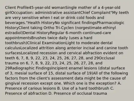 Client Profile45-year-old womanSingle mother of a 4-year-old girlOccupation: administrative assistantChief Complaint"My teeth are very sensitive when I eat or drink cold foods and beverages."Health HistoryNo significant findingsPharmacologic HistoryClient taking Ortho Tri-Cyclen (norgestimate-ethinyl estradiol)Dental HistoryRegular 6-month continued-care appointmentsBrushes twice daily (uses a hard toothbrush)Clinical ExaminationLight to moderate dental calculusLocalized attrition along anterior incisal and canine tooth surfacesLocalized recession and cervical abfraction evident on teeth 6, 7, 8, 9, 22, 23, 24, 25, 26, 27, 28, and 29Occlusal trauma on 6, 7, 8, 9, 22, 23, 24, 25, 26, 27, 28, and 29Radiographic FindingsIncipient enamel lesions (distal surface of 3, mesial surface of 15, distal surface of 19)All of the following factors from the client's assessment data might be the cause of gingival recession except one. Which one is the exception? A. Presence of carious lesions B. Use of a hard toothbrush C. Presence of abfraction D. Presence of occlusal trauma