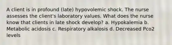 A client is in profound (late) hypovolemic shock. The nurse assesses the client's laboratory values. What does the nurse know that clients in late shock develop? a. Hypokalemia b. Metabolic acidosis c. Respiratory alkalosis d. Decreased Pco2 levels