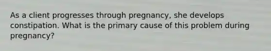 As a client progresses through pregnancy, she develops constipation. What is the primary cause of this problem during pregnancy?