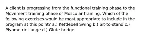 A client is progressing from the functional training phase to the Movement training phase of Muscular training. Which of the following exercises would be most appropriate to include in the program at this point? a.) Kettlebell Swing b.) Sit-to-stand c.) Plyometric Lunge d.) Glute bridge