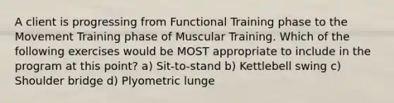 A client is progressing from Functional Training phase to the Movement Training phase of Muscular Training. Which of the following exercises would be MOST appropriate to include in the program at this point? a) Sit-to-stand b) Kettlebell swing c) Shoulder bridge d) Plyometric lunge