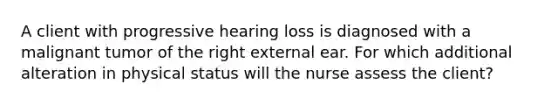 A client with progressive hearing loss is diagnosed with a malignant tumor of the right external ear. For which additional alteration in physical status will the nurse assess the client?