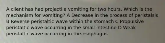 A client has had projectile vomiting for two hours. Which is the mechanism for vomiting? A Decrease in the process of peristalsis B Reverse peristaltic wave within the stomach C Propulsive peristaltic wave occurring in the small intestine D Weak peristaltic wave occurring in the esophagus