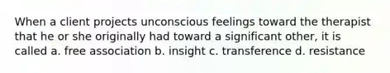 When a client projects unconscious feelings toward the therapist that he or she originally had toward a significant other, it is called a. free association b. insight c. transference d. resistance