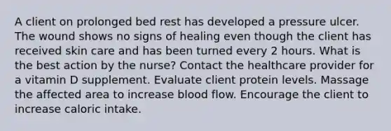 A client on prolonged bed rest has developed a pressure ulcer. The wound shows no signs of healing even though the client has received skin care and has been turned every 2 hours. What is the best action by the nurse? Contact the healthcare provider for a vitamin D supplement. Evaluate client protein levels. Massage the affected area to increase blood flow. Encourage the client to increase caloric intake.