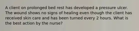 A client on prolonged bed rest has developed a pressure ulcer. The wound shows no signs of healing even though the client has received skin care and has been turned every 2 hours. What is the best action by the nurse?