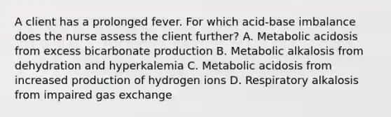 A client has a prolonged fever. For which acid-base imbalance does the nurse assess the client further? A. Metabolic acidosis from excess bicarbonate production B. Metabolic alkalosis from dehydration and hyperkalemia C. Metabolic acidosis from increased production of hydrogen ions D. Respiratory alkalosis from impaired gas exchange