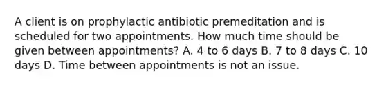 A client is on prophylactic antibiotic premeditation and is scheduled for two appointments. How much time should be given between appointments? A. 4 to 6 days B. 7 to 8 days C. 10 days D. Time between appointments is not an issue.