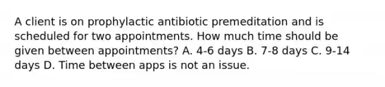 A client is on prophylactic antibiotic premeditation and is scheduled for two appointments. How much time should be given between appointments? A. 4-6 days B. 7-8 days C. 9-14 days D. Time between apps is not an issue.