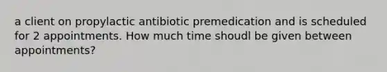 a client on propylactic antibiotic premedication and is scheduled for 2 appointments. How much time shoudl be given between appointments?