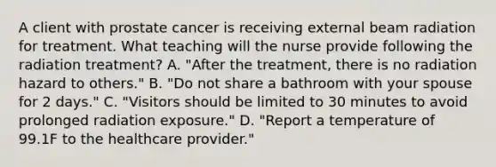 A client with prostate cancer is receiving external beam radiation for treatment. What teaching will the nurse provide following the radiation treatment? A. "After the treatment, there is no radiation hazard to others." B. "Do not share a bathroom with your spouse for 2 days." C. "Visitors should be limited to 30 minutes to avoid prolonged radiation exposure." D. "Report a temperature of 99.1F to the healthcare provider."