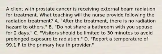 A client with prostate cancer is receiving external beam radiation for treatment. What teaching will the nurse provide following the radiation treatment? A. "After the treatment, there is no radiation hazard to others." B. "Do not share a bathroom with you spouse for 2 days." C. "Visitors should be limited to 30 minutes to avoid prolonged exposure to radiation." D. "Report a temperature of 99.1 F to the primary health provider."