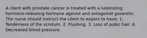 A client with prostate cancer is treated with a luteinizing hormone-releasing hormone agonist and antagonist goserelin. The nurse should instruct the client to expect to have: 1. Tenderness of the scrotum. 2. Flushing. 3. Loss of pubic hair. 4. Decreased blood pressure.