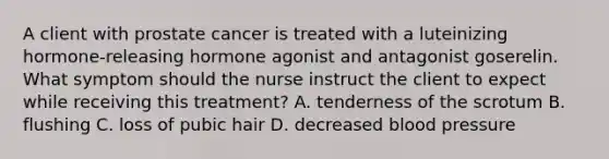 A client with prostate cancer is treated with a luteinizing hormone-releasing hormone agonist and antagonist goserelin. What symptom should the nurse instruct the client to expect while receiving this treatment? A. tenderness of the scrotum B. flushing C. loss of pubic hair D. decreased blood pressure