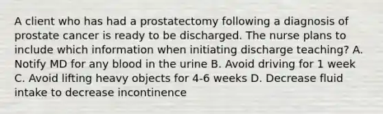 A client who has had a prostatectomy following a diagnosis of prostate cancer is ready to be discharged. The nurse plans to include which information when initiating discharge teaching? A. Notify MD for any blood in the urine B. Avoid driving for 1 week C. Avoid lifting heavy objects for 4-6 weeks D. Decrease fluid intake to decrease incontinence