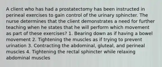 A client who has had a prostatectomy has been instructed in perineal exercises to gain control of the urinary sphincter. The nurse determines that the client demonstrates a need for further teaching when he states that he will perform which movement as part of these exercises? 1. Bearing down as if having a bowel movement 2. Tightening the muscles as if trying to prevent urination 3. Contracting the abdominal, gluteal, and perineal muscles 4. Tightening the rectal sphincter while relaxing abdominal muscles