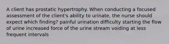 A client has prostatic hypertrophy. When conducting a focused assessment of the client's ability to urinate, the nurse should expect which finding? painful urination difficulty starting the flow of urine increased force of the urine stream voiding at less frequent intervals