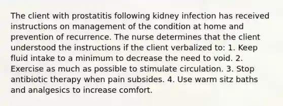 The client with prostatitis following kidney infection has received instructions on management of the condition at home and prevention of recurrence. The nurse determines that the client understood the instructions if the client verbalized to: 1. Keep fluid intake to a minimum to decrease the need to void. 2. Exercise as much as possible to stimulate circulation. 3. Stop antibiotic therapy when pain subsides. 4. Use warm sitz baths and analgesics to increase comfort.