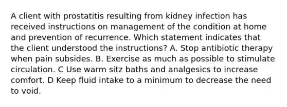 A client with prostatitis resulting from kidney infection has received instructions on management of the condition at home and prevention of recurrence. Which statement indicates that the client understood the instructions? A. Stop antibiotic therapy when pain subsides. B. Exercise as much as possible to stimulate circulation. C Use warm sitz baths and analgesics to increase comfort. D Keep fluid intake to a minimum to decrease the need to void.