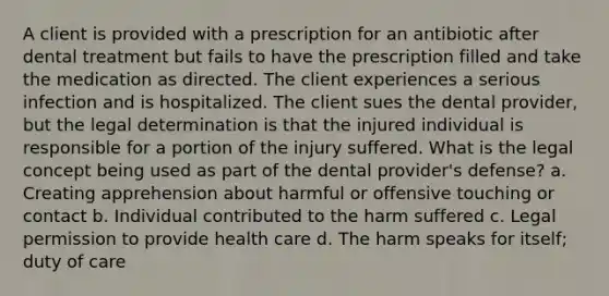 A client is provided with a prescription for an antibiotic after dental treatment but fails to have the prescription filled and take the medication as directed. The client experiences a serious infection and is hospitalized. The client sues the dental provider, but the legal determination is that the injured individual is responsible for a portion of the injury suffered. What is the legal concept being used as part of the dental provider's defense? a. Creating apprehension about harmful or offensive touching or contact b. Individual contributed to the harm suffered c. Legal permission to provide health care d. The harm speaks for itself; duty of care