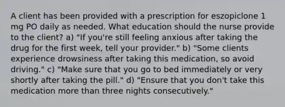 A client has been provided with a prescription for eszopiclone 1 mg PO daily as needed. What education should the nurse provide to the client? a) "If you're still feeling anxious after taking the drug for the first week, tell your provider." b) "Some clients experience drowsiness after taking this medication, so avoid driving." c) "Make sure that you go to bed immediately or very shortly after taking the pill." d) "Ensure that you don't take this medication more than three nights consecutively."