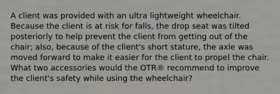 A client was provided with an ultra lightweight wheelchair. Because the client is at risk for falls, the drop seat was tilted posteriorly to help prevent the client from getting out of the chair; also, because of the client's short stature, the axle was moved forward to make it easier for the client to propel the chair. What two accessories would the OTR® recommend to improve the client's safety while using the wheelchair?