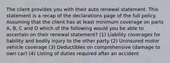 The client provides you with their auto renewal statement. This statement is a recap of the declarations page of the full policy. Assuming that the client has at least minimum coverage on parts A, B, C and D which of the following would you be able to ascertain on their renewal statement? (1) Liability coverages for liability and bodily injury to the other party (2) Uninsured motor vehicle coverage (3) Deductibles on comprehensive (damage to own car) (4) Listing of duties required after an accident