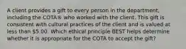 A client provides a gift to every person in the department, including the COTA® who worked with the client. This gift is consistent with cultural practices of the client and is valued at less than 5.00. Which ethical principle BEST helps determine whether it is appropriate for the COTA to accept the gift?