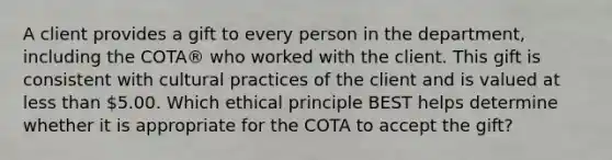 A client provides a gift to every person in the department, including the COTA® who worked with the client. This gift is consistent with cultural practices of the client and is valued at less than 5.00. Which ethical principle BEST helps determine whether it is appropriate for the COTA to accept the gift?