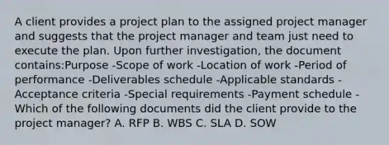 A client provides a project plan to the assigned project manager and suggests that the project manager and team just need to execute the plan. Upon further investigation, the document contains:Purpose -Scope of work -Location of work -Period of performance -Deliverables schedule -Applicable standards -Acceptance criteria -Special requirements -Payment schedule -Which of the following documents did the client provide to the project manager? A. RFP B. WBS C. SLA D. SOW