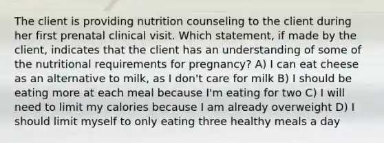 The client is providing nutrition counseling to the client during her first prenatal clinical visit. Which statement, if made by the client, indicates that the client has an understanding of some of the nutritional requirements for pregnancy? A) I can eat cheese as an alternative to milk, as I don't care for milk B) I should be eating more at each meal because I'm eating for two C) I will need to limit my calories because I am already overweight D) I should limit myself to only eating three healthy meals a day