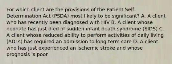 For which client are the provisions of the Patient Self-Determination Act (PSDA) most likely to be significant? A. A client who has recently been diagnosed with HIV B. A client whose neonate has just died of sudden infant death syndrome (SIDS) C. A client whose reduced ability to perform activities of daily living (ADLs) has required an admission to long-term care D. A client who has just experienced an ischemic stroke and whose prognosis is poor