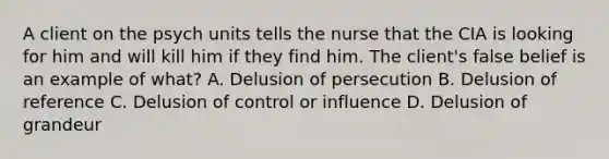 A client on the psych units tells the nurse that the CIA is looking for him and will kill him if they find him. The client's false belief is an example of what? A. Delusion of persecution B. Delusion of reference C. Delusion of control or influence D. Delusion of grandeur