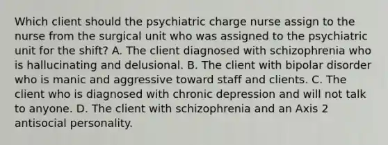 Which client should the psychiatric charge nurse assign to the nurse from the surgical unit who was assigned to the psychiatric unit for the shift? A. The client diagnosed with schizophrenia who is hallucinating and delusional. B. The client with bipolar disorder who is manic and aggressive toward staff and clients. C. The client who is diagnosed with chronic depression and will not talk to anyone. D. The client with schizophrenia and an Axis 2 antisocial personality.